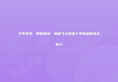 千年传承，醇香四溢：揭秘飞天老酒十年陈藏的非凡魅力