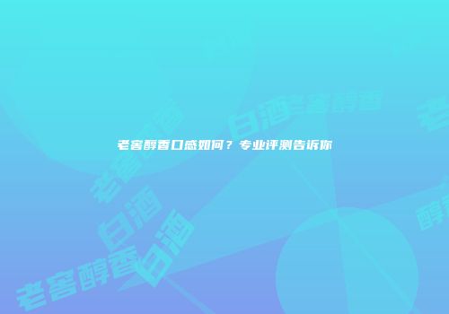 老窖醇香口感如何？专业评测告诉你