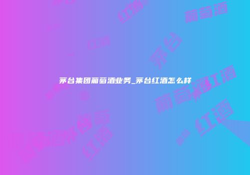 茅台集团葡萄酒业务_茅台红酒怎么样