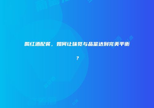 喝红酒配餐，如何让味觉与品鉴达到完美平衡？