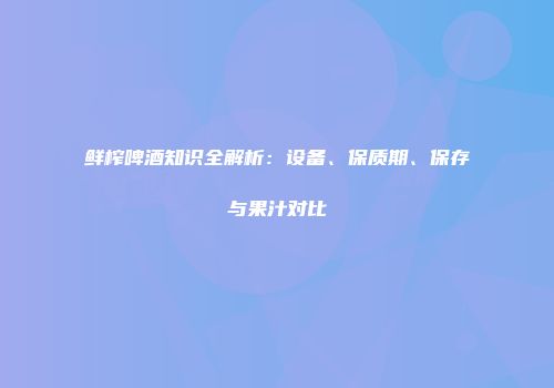 鲜榨啤酒知识全解析：设备、保质期、保存与果汁对比