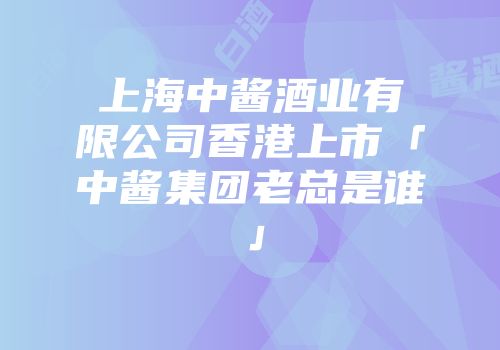 上海中酱酒业有限公司香港上市「中酱集团老总是谁」