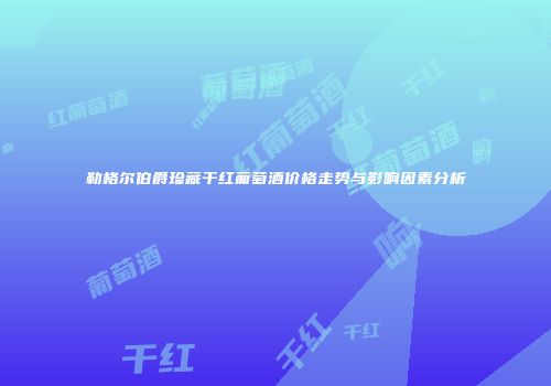 勒格尔伯爵珍藏干红葡萄酒价格走势与影响因素分析