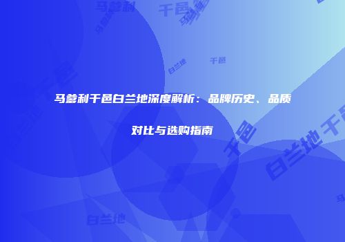 马爹利干邑白兰地深度解析：品牌历史、品质对比与选购指南