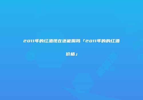 2011年的红酒现在还能喝吗「2011年的的红酒价格」