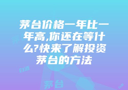 茅台价格一年比一年高,你还在等什么?快来了解投资茅台的方法