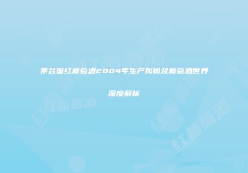 茅台国红葡萄酒2004年生产揭秘及葡萄酒世界深度解析