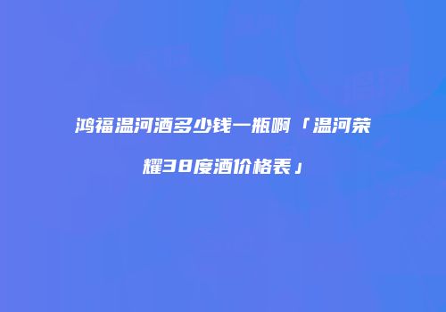 鸿福温河酒多少钱一瓶啊「温河荣耀38度酒价格表」