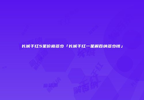 长城干红5星价格多少「长城干红一星解百纳多少钱」