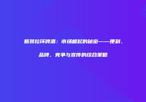 瓶装拉环啤酒：市场崛起的秘密——便利、品牌、竞争与宣传的综合策略