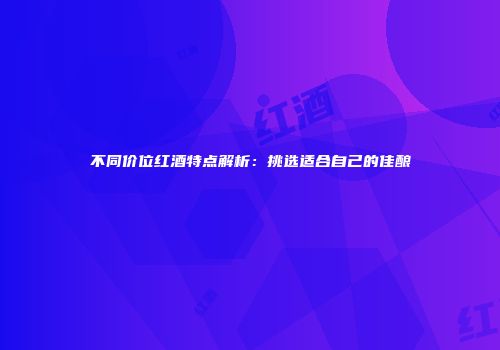 不同价位红酒特点解析：挑选适合自己的佳酿