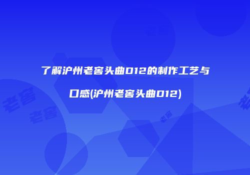 了解沪州老窖头曲D12的制作工艺与口感(沪州老窖头曲D12)
