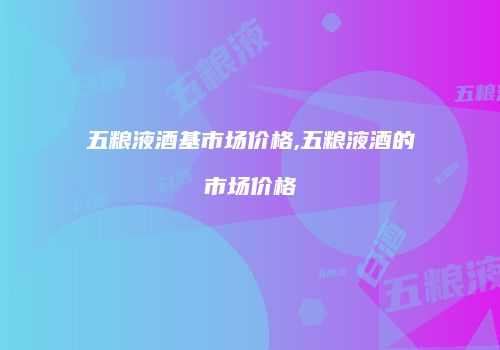 五粮液酒基市场价格,五粮液酒的市场价格