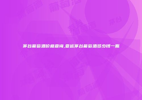 茅台葡萄酒价格查询,亚运茅台葡萄酒多少钱一瓶