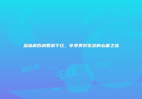 品味解百纳智利干红，享受美好生活的必备之选
