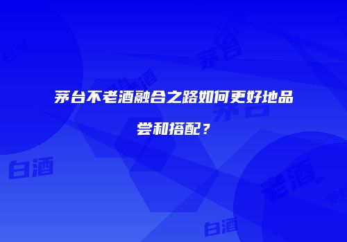 茅台不老酒融合之路如何更好地品尝和搭配？