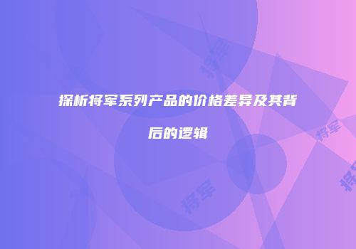 探析将军系列产品的价格差异及其背后的逻辑
