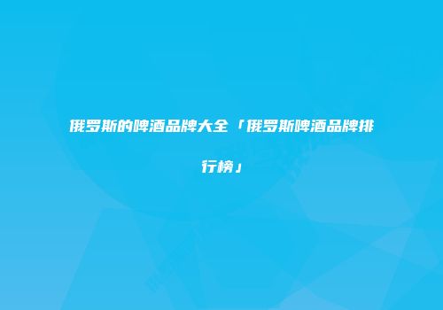 俄罗斯的啤酒品牌大全「俄罗斯啤酒品牌排行榜」
