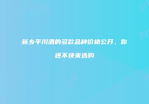 新乡平川酒的多款品种价格公开，你还不快来选购