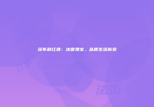 莎布利红酒：法国瑰宝，品质生活新宠