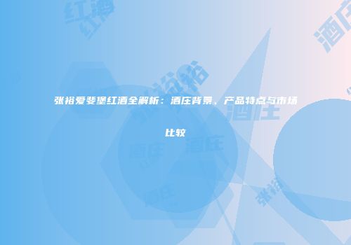 张裕爱斐堡红酒全解析：酒庄背景、产品特点与市场比较