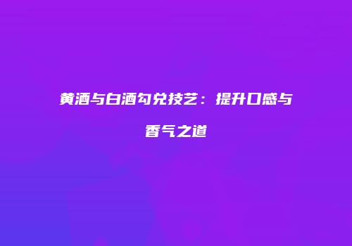 黄酒与白酒勾兑技艺：提升口感与香气之道