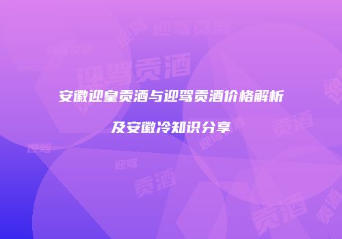 安徽迎皇贡酒与迎驾贡酒价格解析及安徽冷知识分享