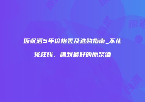 原浆酒5年价格表及选购指南_不花冤枉钱，喝到最好的原浆酒