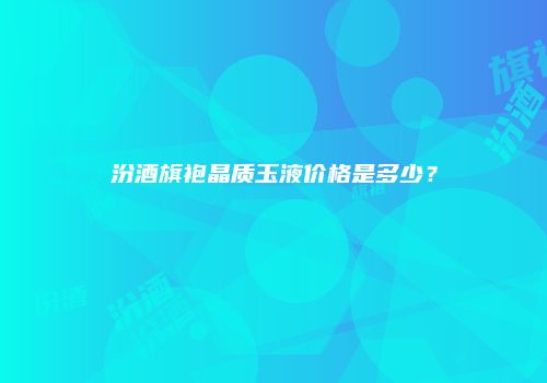 汾酒旗袍晶质玉液价格是多少？