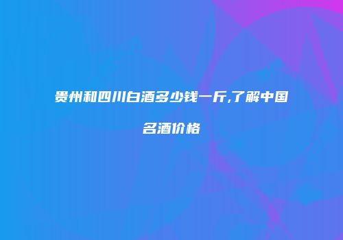 贵州和四川白酒多少钱一斤,了解中国名酒价格