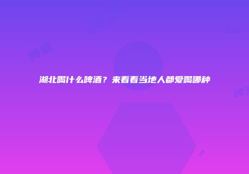 湖北喝什么啤酒？来看看当地人都爱喝哪种