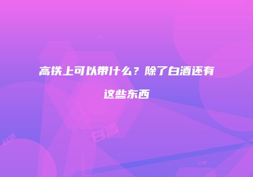 高铁上可以带什么？除了白酒还有这些东西