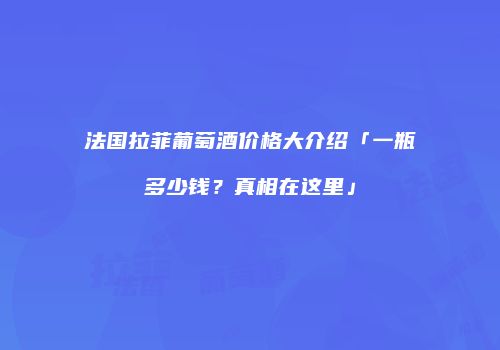 法国拉菲葡萄酒价格大介绍「一瓶多少钱？真相在这里」