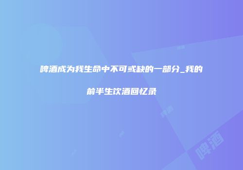 啤酒成为我生命中不可或缺的一部分_我的前半生饮酒回忆录