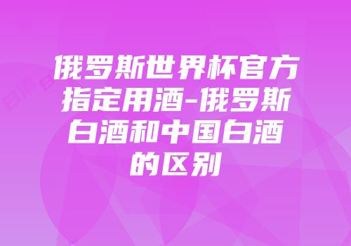 俄罗斯世界杯官方指定用酒-俄罗斯白酒和中国白酒的区别