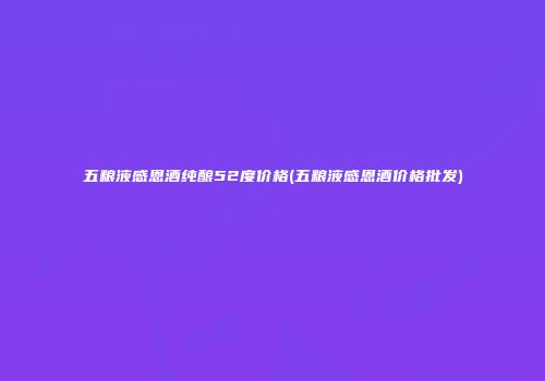 五粮液感恩酒纯酿52度价格(五粮液感恩酒价格批发)