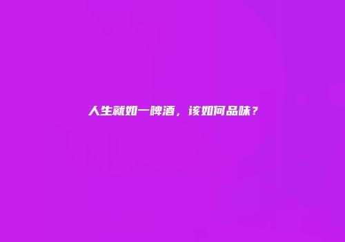 人生就如一啤酒，该如何品味？