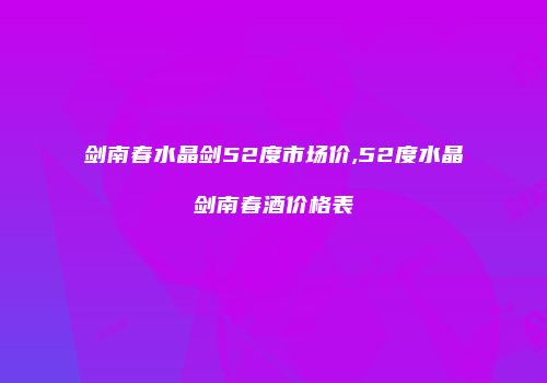 剑南春水晶剑52度市场价,52度水晶剑南春酒价格表