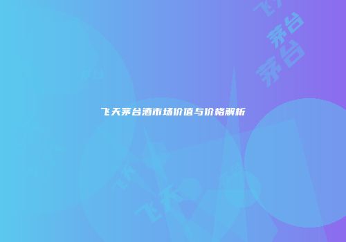 飞天茅台酒市场价值与价格解析