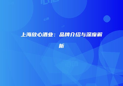 上海放心酒业：品牌介绍与深度解析