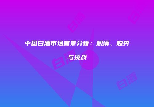 中国白酒市场前景分析：规模、趋势与挑战