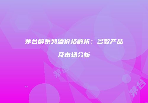 茅台醇系列酒价格解析：多款产品及市场分析