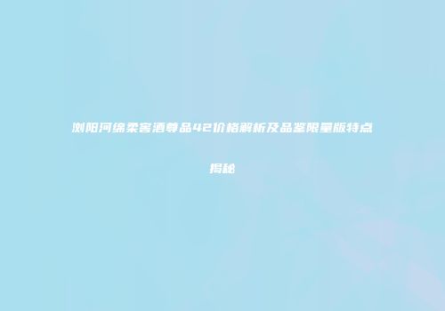 浏阳河绵柔窖酒尊品42价格解析及品鉴限量版特点揭秘