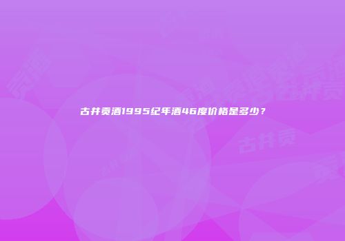 古井贡酒1995纪年酒46度价格是多少？