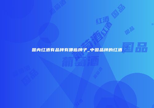 国内红酒有品牌有哪些牌子_中国品牌的红酒