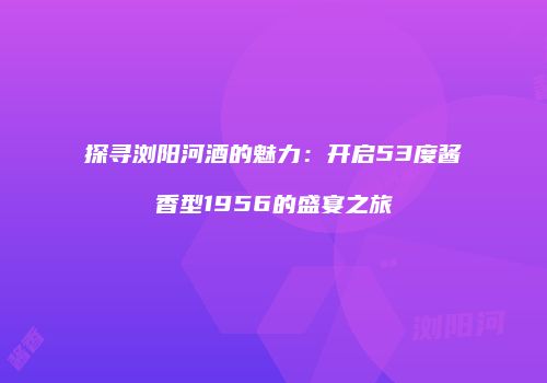 探寻浏阳河酒的魅力：开启53度酱香型1956的盛宴之旅