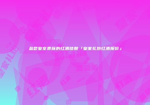 品尝皇室贵族的红酒佳酿「皇家礼炮红酒报价」