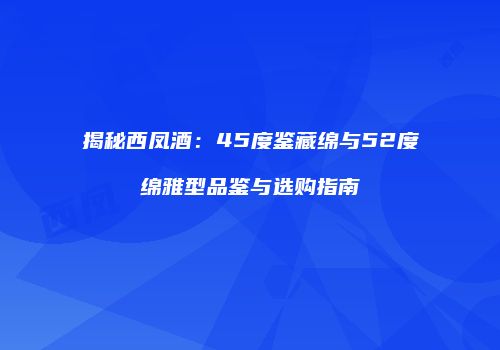 揭秘西凤酒：45度鉴藏绵与52度绵雅型品鉴与选购指南