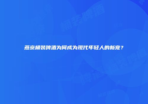 燕京桶装啤酒为何成为现代年轻人的新宠？