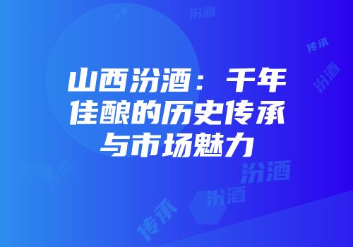 山西汾酒：千年佳酿的历史传承与市场魅力